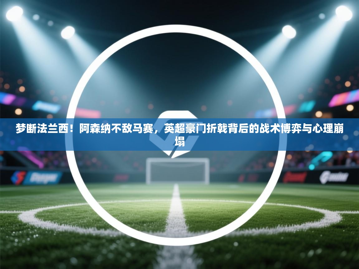梦断法兰西！阿森纳不敌马赛，英超豪门折戟背后的战术博弈与心理崩塌  第2张
