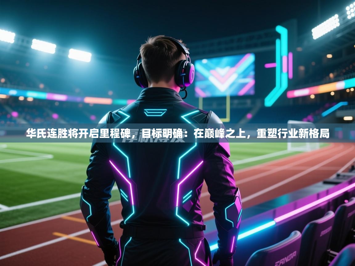 华氏连胜将开启里程碑，目标明确：在巅峰之上，重塑行业新格局  第2张